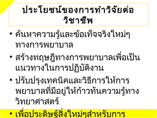 ประโยชน์ข องการทำา วิจ ัย ต่อ
           วิช าชีพ
• ค้นหาความรู้และข้อเท็จจริงใหม่ๆ
  ทางการพยาบาล
• สร้างทฤษฎีทางการพยาบาลเพือเป็น่
  แนวทางในการปฏิบติงานั
• ปรับปรุงเทคนิคและวิธีการให้การ
  พยาบาลที่มอยู่ให้ก้าวทันความรู้ทาง
             ี
  วิทยาศาสตร์
• เพือประดิษฐ์สิ่งใหม่ๆสำาหรับการ
     ่
 