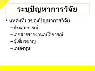 ระบุป ัญ หาการวิจ ัย
• แหล่งทีมาของปัญหาการวิจัย
         ่
 – ประสบการณ์
 – เอกสารรายงานอุบัติการณ์
 – ผู้เชี่ยวชาญ
 – แหล่งทุน
 