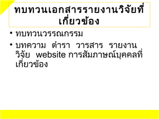 ทบทวนเอกสารรายงานวิจ ย ที่
                      ั
        เกี่ย วข้อ ง
• ทบทวนวรรณกรรม
• บทความ ตำารา วารสาร รายงาน
  วิจัย website การสัมภาษณ์บุคคลที่
  เกี่ยวข้อง
 