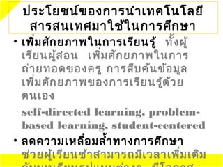ประโยชน์ข องการนำา ๶ทคโนโลยี
   สารสนเทศมาใช้ใ นการศึก ษา
• เพิ่ม ศัก ยภาพในการเรีย นรู้ ทั้ง ผู้
  เรีย นผู้ส อน เพิ่ม ศัก ยภาพในการ
  ถ่า ยทอดของครู การสืบ ค้น ข้อ มูล
  เพิ่ม ศัก ยภาพของการเรีย นรู้ด ้ว ย
  ตนเอง
  self-directed learning, problem-
  based learning, student-centered
• ลดความเหลื่อ มลำ้า ทางการศึก ษา
  ช่ว ยผู้เ รีย นช้า สามารถมีเ วลาเพิ่ม เติม
 