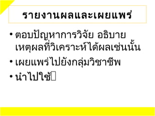 รายงานผลและเผยแพร่
• ตอบปัญหาการวิจัย อธิบาย
  เหตุผลที่วิเคราะห์ได้ผลเช่นนั้น
• เผยแพร่ไปยังกลุ่มวิชาชีพ
• นำาไปใช้
 