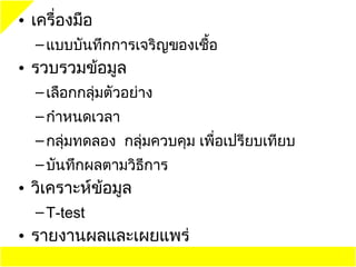 • เครื่องมือ
  – แบบบันทึกการเจริญของเชื้อ
• รวบรวมข้อมูล
  – เลือกกลุ่มตัวอย่าง
  – กำาหนดเวลา
  – กลุ่มทดลอง กลุ่มควบคุม เพื่อเปรียบเทียบ
  – บันทึกผลตามวิธีการ
• วิเคราะห์ข้อมูล
  – T-test
• รายงานผลและเผยแพร่
 