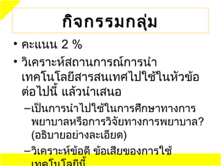 กิจ กรรมกลุ่ม
• คะแนน 2 %
• วิเคราะห์สถานการณ์การนำา
  ๶ทคโนโลยีสารสนเทศไปใช้ในหัวข้อ
  ต่อไปนี้ แล้วนำาเสนอ
 – เป็นการนำาไปใช้ในการศึกษาทางการ
   พยาบาลหรือการวิจัยทางการพยาบาล?
   (อธิบายอย่างละเอียด)
 – วิเคราะห์ข้อดี ข้อเสียของการใช้
 