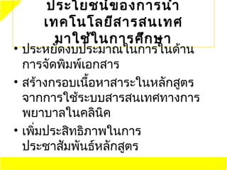 ประโยชน์ข องการนำา
     ๶ทคโนโลยีส ารสนเทศ
       มาใช้ใ นการศึก ษา
• ประหยัดงบประมาณในการในด้าน
  การจัดพิมพ์เอกสาร
• สร้างกรอบเนือหาสาระในหลักสูตร
               ้
  จากการใช้ระบบสารสนเทศทางการ
  พยาบาลในคลินิค
• เพิมประสิทธิภาพในการ
     ่
  ประชาสัมพันธ์หลักสูตร
 