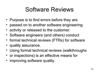Software Reviews
•   Purpose is to find errors before they are
•   passed on to another software engineering
•   activity or released to the customer.
•   Software engineers (and others) conduct
•   formal technical reviews (FTRs) for software
•   quality assurance.
•   Using formal technical reviews (walkthroughs
•   or inspections) is an effective means for
•   improving software quality.

                                                   10
 