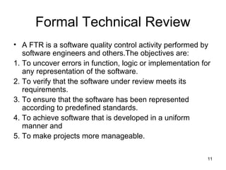 Formal Technical Review
• A FTR is a software quality control activity performed by
   software engineers and others.The objectives are:
1. To uncover errors in function, logic or implementation for
   any representation of the software.
2. To verify that the software under review meets its
   requirements.
3. To ensure that the software has been represented
   according to predefined standards.
4. To achieve software that is developed in a uniform
   manner and
5. To make projects more manageable.

                                                            11
 