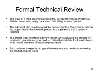 Formal Technical Review
•   The focus of FTR is on a work product that is requirement specification, a
    detailed component design, a source code listing for a component.

•   The individual who has developed the work product i.e, the producer informs
    the project leader that the work product is complete and that a review is
    required.

•   The project leader contacts a review leader, who evaluates the product for
    readiness, generates copy of product material and distributes them to two or
    three review members for advance preparation .

•   Each reviewer is expected to spend between one and two hours reviewing
    the product, making notes




                                                                                 13
 