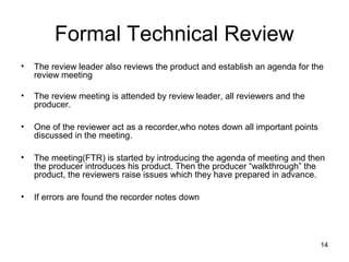 Formal Technical Review
•   The review leader also reviews the product and establish an agenda for the
    review meeting

•   The review meeting is attended by review leader, all reviewers and the
    producer.

•   One of the reviewer act as a recorder,who notes down all important points
    discussed in the meeting.

•   The meeting(FTR) is started by introducing the agenda of meeting and then
    the producer introduces his product. Then the producer “walkthrough” the
    product, the reviewers raise issues which they have prepared in advance.

•   If errors are found the recorder notes down




                                                                                14
 