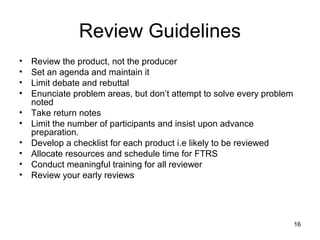 Review Guidelines
•   Review the product, not the producer
•   Set an agenda and maintain it
•   Limit debate and rebuttal
•   Enunciate problem areas, but don’t attempt to solve every problem
    noted
•   Take return notes
•   Limit the number of participants and insist upon advance
    preparation.
•   Develop a checklist for each product i.e likely to be reviewed
•   Allocate resources and schedule time for FTRS
•   Conduct meaningful training for all reviewer
•   Review your early reviews




                                                                        16
 