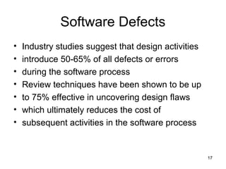 Software Defects
•   Industry studies suggest that design activities
•   introduce 50-65% of all defects or errors
•   during the software process
•   Review techniques have been shown to be up
•   to 75% effective in uncovering design flaws
•   which ultimately reduces the cost of
•   subsequent activities in the software process


                                                      17
 