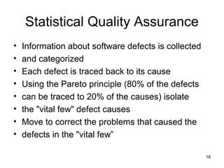 Statistical Quality Assurance
•   Information about software defects is collected
•   and categorized
•   Each defect is traced back to its cause
•   Using the Pareto principle (80% of the defects
•   can be traced to 20% of the causes) isolate
•   the "vital few" defect causes
•   Move to correct the problems that caused the
•   defects in the "vital few”

                                                      18
 
