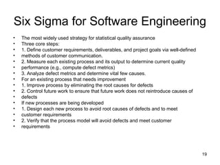 Six Sigma for Software Engineering
•   The most widely used strategy for statistical quality assurance
•   Three core steps:
•   1. Define customer requirements, deliverables, and project goals via well-defined
•   methods of customer communication.
•   2. Measure each existing process and its output to determine current quality
•   performance (e.g., compute defect metrics)
•   3. Analyze defect metrics and determine vital few causes.
•   For an existing process that needs improvement
•   1. Improve process by eliminating the root causes for defects
•   2. Control future work to ensure that future work does not reintroduce causes of
•   defects
•   If new processes are being developed
•   1. Design each new process to avoid root causes of defects and to meet
•   customer requirements
•   2. Verify that the process model will avoid defects and meet customer
•   requirements




                                                                                        19
 