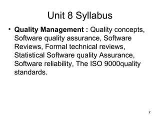 Unit 8 Syllabus
• Quality Management : Quality concepts,
  Software quality assurance, Software
  Reviews, Formal technical reviews,
  Statistical Software quality Assurance,
  Software reliability, The ISO 9000quality
  standards.




                                              2
 
