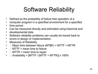 Software Reliability
•   Defined as the probability of failure free operation of a
•   computer program in a specified environment for a specified
•   time period
•   Can be measured directly and estimated using historical and
•   developmental data
•   Software reliability problems can usually be traced back to
•   errors in design or implementation.
•   Measures of Reliability
•    􀂄 Mean time between failure (MTBF) = MTTF + MTTR
•    􀂄 MTTF = mean time to failure
•    􀂄 MTTR = mean time to repair
•    􀂄 Availability = [MTTF / (MTTF + MTTR)] x 100%



                                                                  20
 