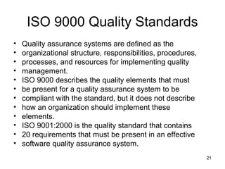 ISO 9000 Quality Standards
•   Quality assurance systems are defined as the
•   organizational structure, responsibilities, procedures,
•   processes, and resources for implementing quality
•   management.
•   ISO 9000 describes the quality elements that must
•   be present for a quality assurance system to be
•   compliant with the standard, but it does not describe
•   how an organization should implement these
•   elements.
•   ISO 9001:2000 is the quality standard that contains
•   20 requirements that must be present in an effective
•   software quality assurance system.
                                                              21
 