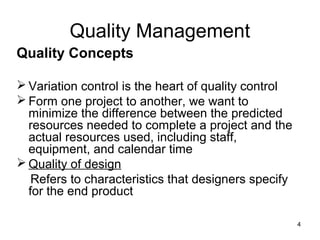 Quality Management
Quality Concepts

 Variation control is the heart of quality control
 Form one project to another, we want to
  minimize the difference between the predicted
  resources needed to complete a project and the
  actual resources used, including staff,
  equipment, and calendar time
 Quality of design
   Refers to characteristics that designers specify
  for the end product

                                                      4
 