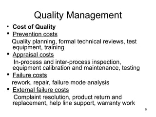 Quality Management
• Cost of Quality
 Prevention costs
  Quality planning, formal technical reviews, test
  equipment, training
 Appraisal costs
   In-process and inter-process inspection,
  equipment calibration and maintenance, testing
 Failure costs
  rework, repair, failure mode analysis
 External failure costs
   Complaint resolution, product return and
  replacement, help line support, warranty work
                                                     6
 