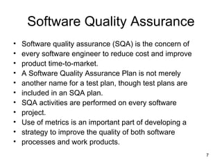 Software Quality Assurance
•   Software quality assurance (SQA) is the concern of
•   every software engineer to reduce cost and improve
•   product time-to-market.
•   A Software Quality Assurance Plan is not merely
•   another name for a test plan, though test plans are
•   included in an SQA plan.
•   SQA activities are performed on every software
•   project.
•   Use of metrics is an important part of developing a
•   strategy to improve the quality of both software
•   processes and work products.
                                                          7
 