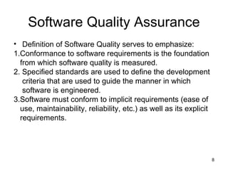 Software Quality Assurance
• Definition of Software Quality serves to emphasize:
1.Conformance to software requirements is the foundation
  from which software quality is measured.
2. Specified standards are used to define the development
   criteria that are used to guide the manner in which
   software is engineered.
3.Software must conform to implicit requirements (ease of
  use, maintainability, reliability, etc.) as well as its explicit
  requirements.




                                                                     8
 