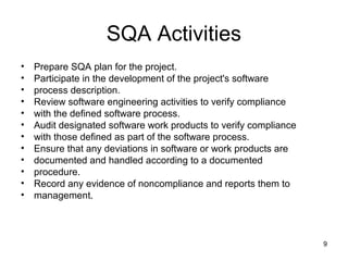 SQA Activities
•   Prepare SQA plan for the project.
•   Participate in the development of the project's software
•   process description.
•   Review software engineering activities to verify compliance
•   with the defined software process.
•   Audit designated software work products to verify compliance
•   with those defined as part of the software process.
•   Ensure that any deviations in software or work products are
•   documented and handled according to a documented
•   procedure.
•   Record any evidence of noncompliance and reports them to
•   management.



                                                                   9
 