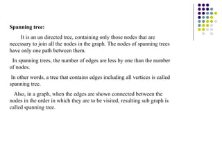 Spanning tree:
     It is an un directed tree, containing only those nodes that are
necessary to join all the nodes in the graph. The nodes of spanning trees
have only one path between them.
 In spanning trees, the number of edges are less by one than the number
of nodes.
 In other words, a tree that contains edges including all vertices is called
spanning tree.
  Also, in a graph, when the edges are shown connected between the
nodes in the order in which they are to be visited, resulting sub graph is
called spanning tree.
 