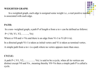 WEIGHTED GRAPH:
     In a weighted graph, each edge is assigned some weight i.e., a real positive number
is associated with each edge.


PATH:
In a non- weighted graph, a path P of length n from u to v can be defined as follows:
P={ V0, V1, V2, …….., Vn}
Where u=V0 and v=Vn and there is an edge from Vi-1 to Vi (0<i<n).
In a directed graph Vi-1 is taken as initial vertex and Vi is taken as terminal vertex.
A simple path from u to v is a path where no vertex appears more than once.


CYCLE:
A path P={ V1, V2,………….. Vn} is said to be a cycle, when all its vertices are
distinct except V0 and Vn , meaning thereby V0=Vn then a simple path P is called a
cycle.
 
