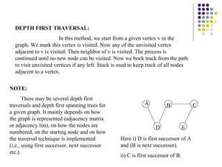 DEPTH FIRST TRAVERSAL:
                       In this method, we start from a given vertex v in the
  graph. We mark this vertex is visited. Now any of the unvisited vertex
  adjacent to v is visited. Then neighbor of v is visited. The process is
  continued until no new node can be visited. Now we bock track from the path
  to visit unvisited vertices if any left. Stack is used to keep track of all nodes
  adjacent to a vertex.


NOTE:
       There may be several depth first
traversals and depth first spanning trees for                 A          B              C
a given graph. It mainly depends on how
the graph is represented (adjacency matrix
or adjacency list), on how the nodes are                            D               E
numbered, on the starting node and on how
the traversal technique is implemented             Here i) D is first successor of A
(i.e., using first successor, next successor       and (B is next successor).
etc.)
                                                   ii) C is first successor of B.
 