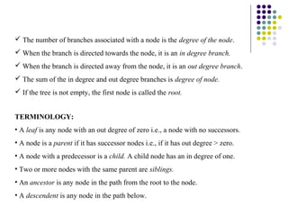  The number of branches associated with a node is the degree of the node.
 When the branch is directed towards the node, it is an in degree branch.
 When the branch is directed away from the node, it is an out degree branch.
 The sum of the in degree and out degree branches is degree of node.
 If the tree is not empty, the first node is called the root.


TERMINOLOGY:
• A leaf is any node with an out degree of zero i.e., a node with no successors.
• A node is a parent if it has successor nodes i.e., if it has out degree > zero.
• A node with a predecessor is a child. A child node has an in degree of one.
• Two or more nodes with the same parent are siblings.
• An ancestor is any node in the path from the root to the node.
• A descendent is any node in the path below.
 