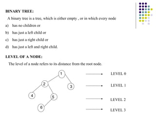 BINARY TREE:
 A binary tree is a tree, which is either empty , or in which every node
a) has no children or
b) has just a left child or
c) has just a right child or
d) has just a left and right child.

LEVEL OF A NODE:
 The level of a node refers to its distance from the root node.

                                      1                             LEVEL 0

                           2                                        LEVEL 1
                                          3

                 4             5
                                                                    LEVEL 2

                       6
                                                                    LEVEL 3
 