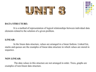 DATA STRUCTURE:
        It is a method of representation of logical relationships between individual data
elements related to the solution of a given problem.


LINEAR:
         In the linear data structure, values are arranged in a linear fashion. Linked list,
stacks and queues are the examples of linear data structure in which values are stored in
sequence.


NON LINEAR:
        The data values in this structure are not arranged in order. Trees, graphs are
examples of non-linear data structure.
 