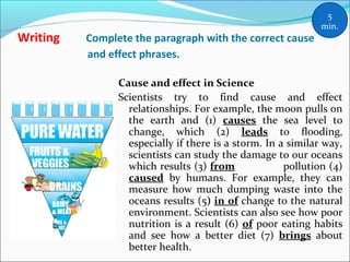 Writing Complete the paragraph with the correct cause
and effect phrases.
Cause and effect in Science
Scientists try to find cause and effect
relationships. For example, the moon pulls on
the earth and (1) causes the sea level to
change, which (2) leads to flooding,
especially if there is a storm. In a similar way,
scientists can study the damage to our oceans
which results (3) from pollution (4)
caused by humans. For example, they can
measure how much dumping waste into the
oceans results (5) in of change to the natural
environment. Scientists can also see how poor
nutrition is a result (6) of poor eating habits
and see how a better diet (7) brings about
better health.
5
min.
 