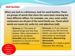 When you look in a dictionary, look for word families. These
are groups of words that share the same basic meaning but
have different affixes. For example, use, user, used, useful,
uselessness are all part of the word family use. Check which
words are nouns (n), verbs (v), and adjectives (adj).
Science (n) The study of
natural things and how they
behave. Many discoveries in
science are accidents.
Scientific (adj) Scientific
research is a source of much
human knowledge.
Discover (v) If you discover
something you did not know
before, you learn about it. He
discovered an old temple.
Discovers, discovering,
discovered.
Discovery (n) I made a great
discovery this morning.Use a
dictionary
to find word
family
members
Skill Builder
 
