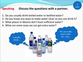 Speaking Discuss the questions with a partner.
1. Do you usually drink boiled water or bottled water?
2. Do you know any ways to make water clean so you can drink it?
3. What places in Mexico don’t have sufficient water?
4. What are some ways we can get extra water?
6
min.
I usually
drink…
We can make
clean water
by…-ing…
 