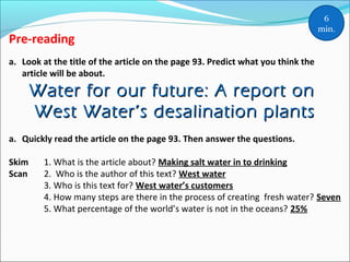 Pre-reading
a. Look at the title of the article on the page 93. Predict what you think the
article will be about.
Water for our future: A report onWater for our future: A report on
West Water’s desalination plantsWest Water’s desalination plants
a. Quickly read the article on the page 93. Then answer the questions.
Skim 1. What is the article about? Making salt water in to drinking
Scan 2. Who is the author of this text? West water
3. Who is this text for? West water’s customers
4. How many steps are there in the process of creating fresh water? Seven
5. What percentage of the world’s water is not in the oceans? 25%
6
min.
 