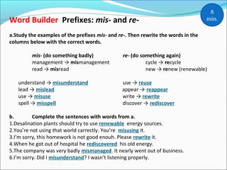 Word Builder Prefixes: mis- and re-
a.Study the examples of the prefixes mis- and re-. Then rewrite the words in the
columns below with the correct words.
mis- (do something badly) re- (do something again)
management → mismanagement cycle → recycle
read → misread new → renew (renewable)
understand → misunderstand use → reuse
lead → mislead appear → reappear
use → misuse write → rewrite
spell → misspell discover → rediscover
b. Complete the sentences with words from a.
1.Desalination plants should try to use renewable energy sources.
2.You’re not using that world carrectly. You’re misusing it.
3.I’m sorry, this homework is not good enouh. Please rewrite it.
4.When he got out of hospital he rediscovered his old energy.
5.The company was very badly mismanaged. It nearly went out of business.
6.I’m sorry. Did I misunderstand? I wasn’t listening properly.
8
min.
 