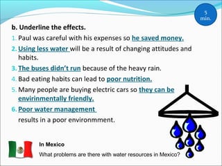 b. Underline the effects.
1. Paul was careful with his expenses so he saved money.
2. Using less water will be a result of changing attitudes and
habits.
3. The buses didn’t run because of the heavy rain.
4. Bad eating habits can lead to poor nutrition.
5. Many people are buying electric cars so they can be
envirinmentally friendly.
6. Poor water management
results in a poor environmment.
5
min.
In Mexico
What problems are there with water resources in Mexico?
 