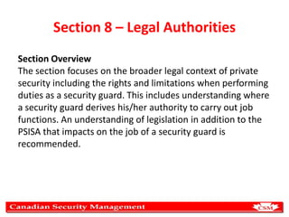 Section 8 – Legal Authorities
Section Overview
The section focuses on the broader legal context of private
security including the rights and limitations when performing
duties as a security guard. This includes understanding where
a security guard derives his/her authority to carry out job
functions. An understanding of legislation in addition to the
PSISA that impacts on the job of a security guard is
recommended.

 