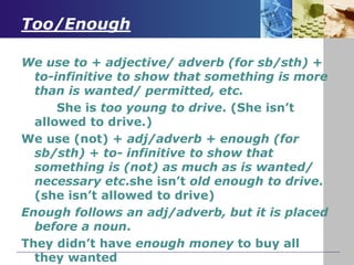 Too/Enough
We use to + adjective/ adverb (for sb/sth) +
to-infinitive to show that something is more
than is wanted/ permitted, etc.
She is too young to drive. (She isn’t
allowed to drive.)
We use (not) + adj/adverb + enough (for
sb/sth) + to- infinitive to show that
something is (not) as much as is wanted/
necessary etc.she isn’t old enough to drive.
(she isn’t allowed to drive)
Enough follows an adj/adverb, but it is placed
before a noun.
They didn’t have enough money to buy all
they wanted
 