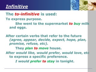 Infinitive
The to-infinitive is used:
To express purpose.
She went to the supermarket to buy milk
and eggs.
After certain verbs that refer to the future
(agree, appear, decide, expect, hope, plan,
promise, refuse, etc).
They plan to move house.
After would like, would prefer, would love, etc
to express a specific preference.
I would prefer to stay in tonight.
 