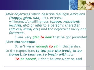 After adjectives which describe feelings/ emotions
(happy, glad, sad, etc), express
willingness/unwillingness (eager, reluctant,
willing, etc) or refer to a person’s character
(clever, kind, etc) and the adjectives lucky and
fortunate.
I was very glad to hear that he got promoted.
After too/enough.
It isn’t warm enough to sit in the garden.
In the expressions to tell you the truth, to be
honest, to sum up, to begin with, etc.
To be honest, I don’t believe what he said.
 