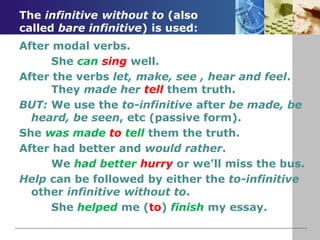 The infinitive without to (also
called bare infinitive) is used:
After modal verbs.
She can sing well.
After the verbs let, make, see , hear and feel.
They made her tell them truth.
BUT: We use the to-infinitive after be made, be
heard, be seen, etc (passive form).
She was made to tell them the truth.
After had better and would rather.
We had better hurry or we’ll miss the bus.
Help can be followed by either the to-infinitive
other infinitive without to.
She helped me (to) finish my essay.
 