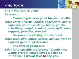 -ing form
The – ing form is used:
As a noun.
Swimming is very good for your health.
After certain verbs: admit, appreciate, avoid,
consider, continue, deny, fancy, go (for
activities), imagine, mind, miss, quit, save,
suggest, practice, prevent.
Do you mind closing the window?
After love, like, enjoy, prefer, dislike, hate to
express general preference.
She enjoys going out.
BUT: for a specific preference (would like/
would prefer/ would love) we use to-
infinitive. I would love to see you.
 