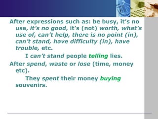 After expressions such as: be busy, it’s no
use, it’s no good, it’s (not) worth, what’s
use of, can’t help, there is no point (in),
can’t stand, have difficulty (in), have
trouble, etc.
I can’t stand people telling lies.
After spend, waste or lose (time, money
etc).
They spent their money buying
souvenirs.
 