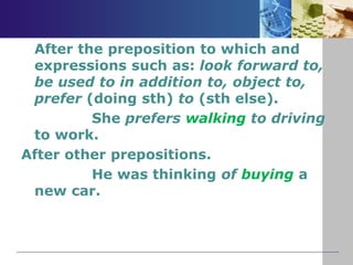 After the preposition to which and
expressions such as: look forward to,
be used to in addition to, object to,
prefer (doing sth) to (sth else).
She prefers walking to driving
to work.
After other prepositions.
He was thinking of buying a
new car.
 