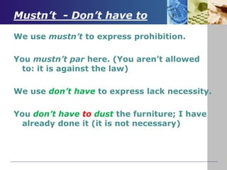 Mustn’t - Don’t have to
We use mustn’t to express prohibition.
You mustn’t par here. (You aren’t allowed
to: it is against the law)
We use don’t have to express lack necessity.
You don’t have to dust the furniture; I have
already done it (it is not necessary)
 