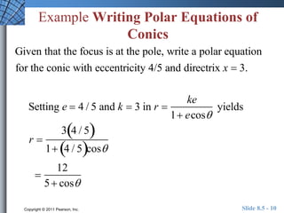 Example Writing Polar Equations of 
Conics 
Given that the focus is at the pole, write a polar equation 
for the conic with eccentricity 4/5 and directrix x  3. 
Setting e  4 / 5 and k  3 in r  
ke 
1 ecos 
yields 
r  
34 / 5 
1 4 / 5cos 
 
12 
5  cos 
Copyright © 2011 Pearson, Inc. Slide 8.5 - 10 
 