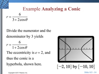 Example Analyzing a Conic 
r  
6 
3 2cos 
Divide the numerator and the 
denominator by 3 yields 
r  
6 
1 2cos 
The eccentricity is e  2, and 
thus the conic is a 
hyperbola, shown here. 
Copyright © 2011 Pearson, Inc. Slide 8.5 - 14 
 