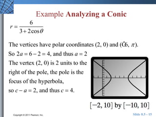 Example Analyzing a Conic 
r  
6 
3 2cos 
The vertices have polar coordinates (2, 0) and (Ğ6,  ). 
So 2a  6  2  4, and thus a  2 
The vertex (2, 0) is 2 units to the 
right of the pole, the pole is the 
focus of the hyperbola, 
so c  a  2, and thus c  4. 
Copyright © 2011 Pearson, Inc. Slide 8.5 - 15 
 