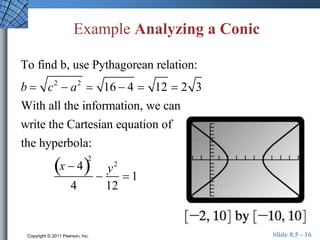 Example Analyzing a Conic 
To find b, use Pythagorean relation: 
b  c2  a2  16  4  12  2 3 
With all the information, we can 
write the Cartesian equation of 
the hyperbola: 
x  42 
4 
 
y2 
12 
 1 
Copyright © 2011 Pearson, Inc. Slide 8.5 - 16 
 