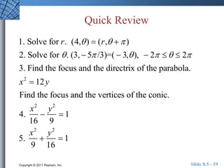 Quick Review 
1. Solve for r. (4, )  (r,   ) 
2. Solve for  . (3,  5 /3)=(  3, ),  2    2 
3. Find the focus and the directrix of the parabola. 
x2  12y 
Find the focus and the vertices of the conic. 
4. 
x2 
16 
 
y2 
9 
 1 
5. 
x2 
9 
 
y2 
16 
 1 
Copyright © 2011 Pearson, Inc. Slide 8.5 - 19 
 